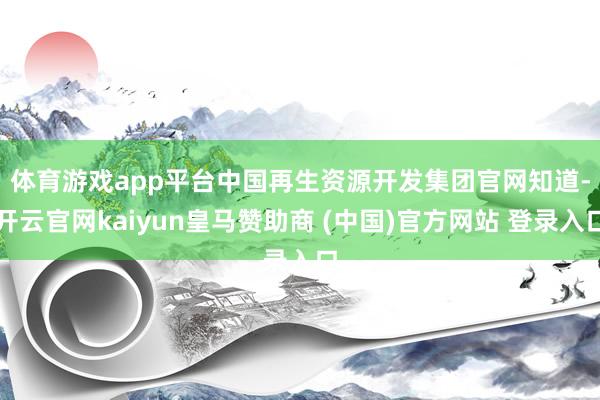 体育游戏app平台　　中国再生资源开发集团官网知道-开云官网kaiyun皇马赞助商 (中国)官方网站 登录入口
