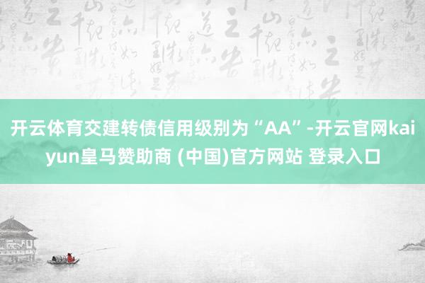 开云体育交建转债信用级别为“AA”-开云官网kaiyun皇马赞助商 (中国)官方网站 登录入口