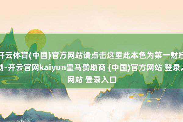 开云体育(中国)官方网站请点击这里此本色为第一财经原创-开云官网kaiyun皇马赞助商 (中国)官方网站 登录入口