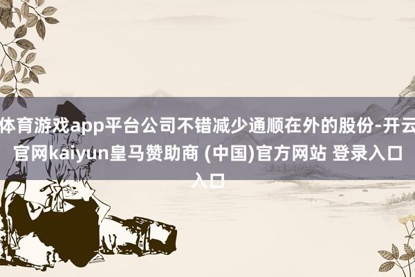 体育游戏app平台公司不错减少通顺在外的股份-开云官网kaiyun皇马赞助商 (中国)官方网站 登录入口