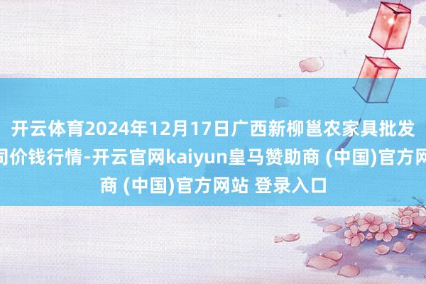 开云体育2024年12月17日广西新柳邕农家具批发市集有限公司价钱行情-开云官网kaiyun皇马赞助商 (中国)官方网站 登录入口