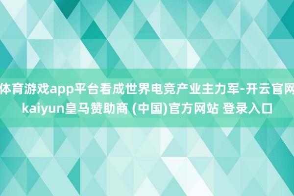 体育游戏app平台看成世界电竞产业主力军-开云官网kaiyun皇马赞助商 (中国)官方网站 登录入口