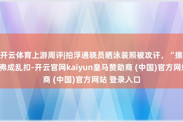 开云体育上游周评|拍浮通晓员晒泳装照被攻讦，“擦边”的帽子弗成乱扣-开云官网kaiyun皇马赞助商 (中国)官方网站 登录入口