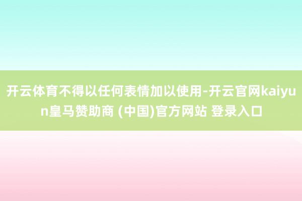 开云体育不得以任何表情加以使用-开云官网kaiyun皇马赞助商 (中国)官方网站 登录入口