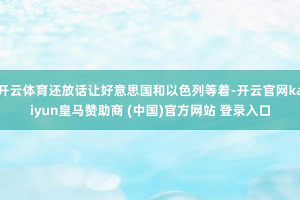 开云体育还放话让好意思国和以色列等着-开云官网kaiyun皇马赞助商 (中国)官方网站 登录入口