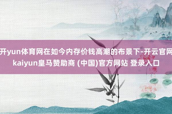 开yun体育网在如今内存价钱高潮的布景下-开云官网kaiyun皇马赞助商 (中国)官方网站 登录入口