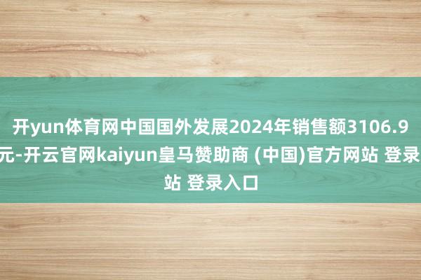 开yun体育网中国国外发展2024年销售额3106.91亿元-开云官网kaiyun皇马赞助商 (中国)官方网站 登录入口