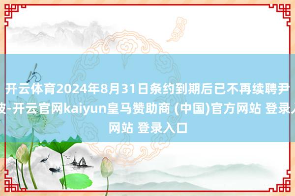 开云体育2024年8月31日条约到期后已不再续聘尹洪波-开云官网kaiyun皇马赞助商 (中国)官方网站 登录入口