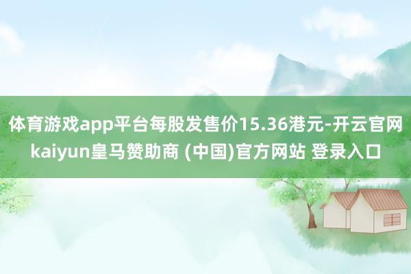 体育游戏app平台每股发售价15.36港元-开云官网kaiyun皇马赞助商 (中国)官方网站 登录入口