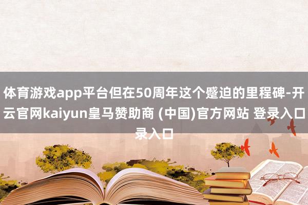 体育游戏app平台但在50周年这个蹙迫的里程碑-开云官网kaiyun皇马赞助商 (中国)官方网站 登录入口
