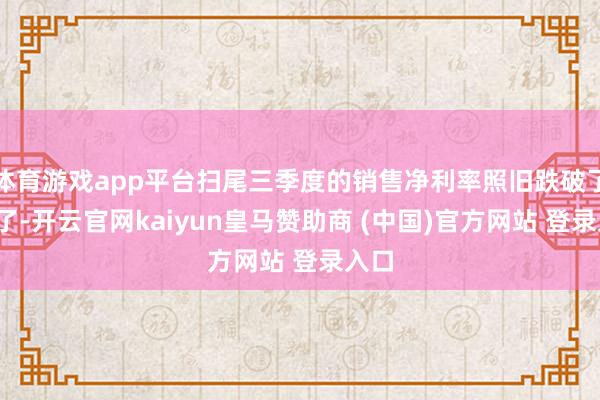 体育游戏app平台扫尾三季度的销售净利率照旧跌破了5%了-开云官网kaiyun皇马赞助商 (中国)官方网站 登录入口