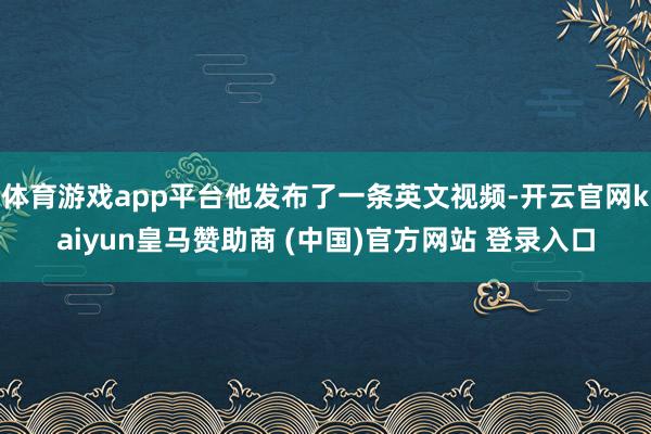 体育游戏app平台他发布了一条英文视频-开云官网kaiyun皇马赞助商 (中国)官方网站 登录入口