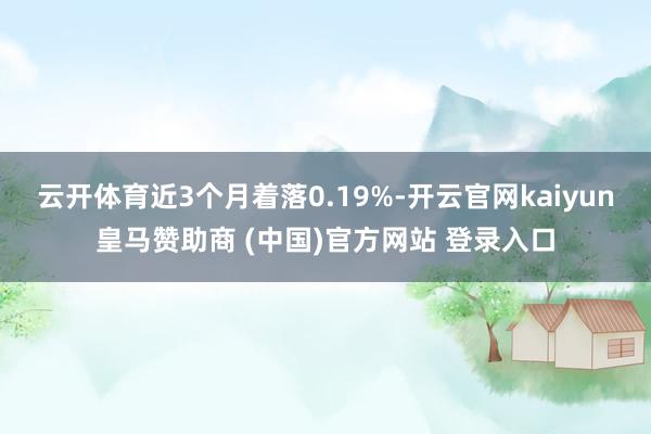 云开体育近3个月着落0.19%-开云官网kaiyun皇马赞助商 (中国)官方网站 登录入口