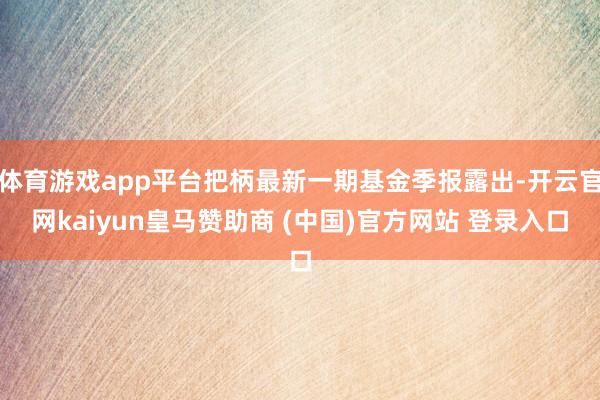 体育游戏app平台把柄最新一期基金季报露出-开云官网kaiyun皇马赞助商 (中国)官方网站 登录入口