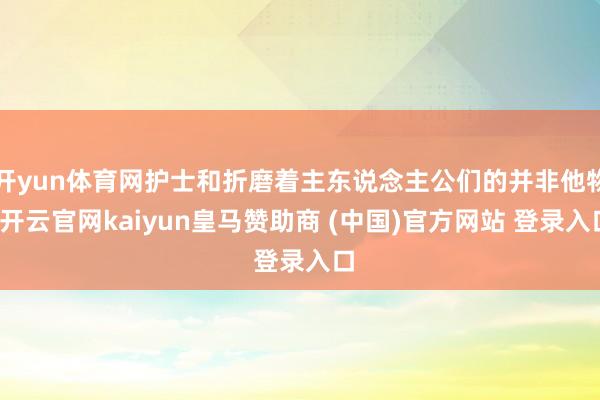 开yun体育网护士和折磨着主东说念主公们的并非他物-开云官网kaiyun皇马赞助商 (中国)官方网站 登录入口