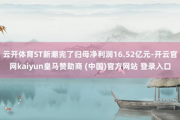 云开体育ST新潮完了归母净利润16.52亿元-开云官网kaiyun皇马赞助商 (中国)官方网站 登录入口