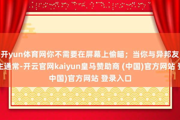 开yun体育网你不需要在屏幕上偷瞄;当你与异邦友东说念主通常-开云官网kaiyun皇马赞助商 (中国)官方网站 登录入口