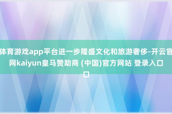 体育游戏app平台进一步隆盛文化和旅游奢侈-开云官网kaiyun皇马赞助商 (中国)官方网站 登录入口