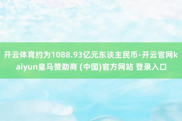 开云体育约为1088.93亿元东谈主民币-开云官网kaiyun皇马赞助商 (中国)官方网站 登录入口