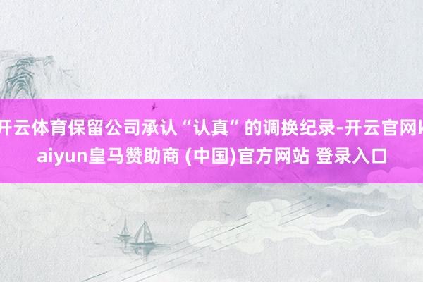 开云体育保留公司承认“认真”的调换纪录-开云官网kaiyun皇马赞助商 (中国)官方网站 登录入口