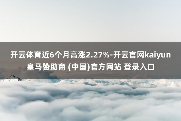 开云体育近6个月高涨2.27%-开云官网kaiyun皇马赞助商 (中国)官方网站 登录入口