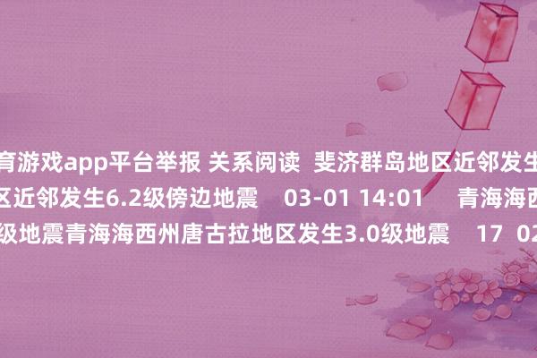 体育游戏app平台举报 关系阅读  斐济群岛地区近邻发生6.2级傍边地震斐济群岛地区近邻发生6.2级傍边地震    03-01 14:01     青海海西州唐古拉地区发生3.0级地震青海海西州唐古拉地区发生3.0级地震    17  02-28 11:23     伊朗发生5.1级地震伊朗发生5.1级地震    984  01-23 19:44     菲律宾群岛地区发生6.9级地震菲律宾群岛地区发生6.9级地震    27  2025-09-30 22:48     中央时事台接续发布暴雨黄色预警中央时事台接续发布暴雨黄色预警    2025-08-10 10:19     一财最热      点击关闭-开云官网kaiyun皇马赞助商 (中国)官方网站 登录入口