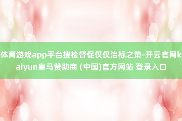 体育游戏app平台搜检督促仅仅治标之策-开云官网kaiyun皇马赞助商 (中国)官方网站 登录入口