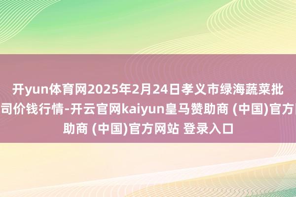 开yun体育网2025年2月24日孝义市绿海蔬菜批发销售有限公司价钱行情-开云官网kaiyun皇马赞助商 (中国)官方网站 登录入口