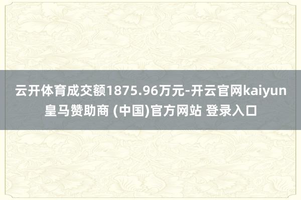 云开体育成交额1875.96万元-开云官网kaiyun皇马赞助商 (中国)官方网站 登录入口