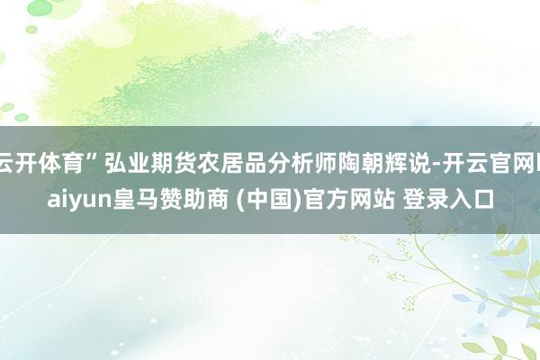 云开体育”弘业期货农居品分析师陶朝辉说-开云官网kaiyun皇马赞助商 (中国)官方网站 登录入口