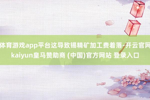 体育游戏app平台这导致锡精矿加工费着落-开云官网kaiyun皇马赞助商 (中国)官方网站 登录入口