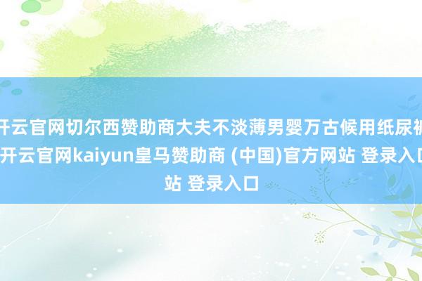 开云官网切尔西赞助商大夫不淡薄男婴万古候用纸尿裤-开云官网kaiyun皇马赞助商 (中国)官方网站 登录入口