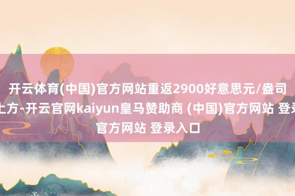 开云体育(中国)官方网站重返2900好意思元/盎司关隘上方-开云官网kaiyun皇马赞助商 (中国)官方网站 登录入口