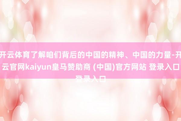 开云体育了解咱们背后的中国的精神、中国的力量-开云官网kaiyun皇马赞助商 (中国)官方网站 登录入口