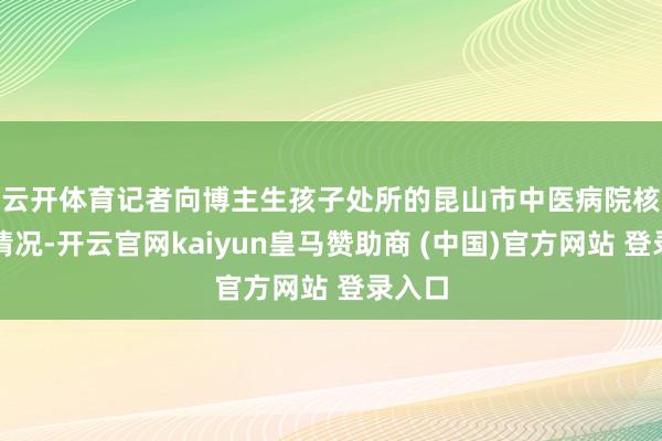 云开体育　　记者向博主生孩子处所的昆山市中医病院核实该情况-开云官网kaiyun皇马赞助商 (中国)官方网站 登录入口