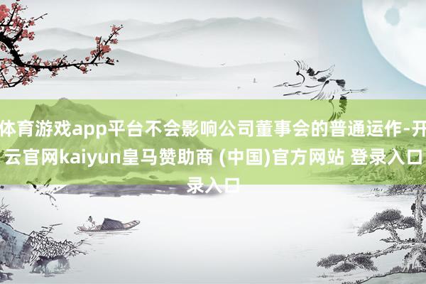 体育游戏app平台不会影响公司董事会的普通运作-开云官网kaiyun皇马赞助商 (中国)官方网站 登录入口