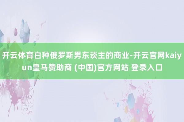 开云体育白种俄罗斯男东谈主的商业-开云官网kaiyun皇马赞助商 (中国)官方网站 登录入口