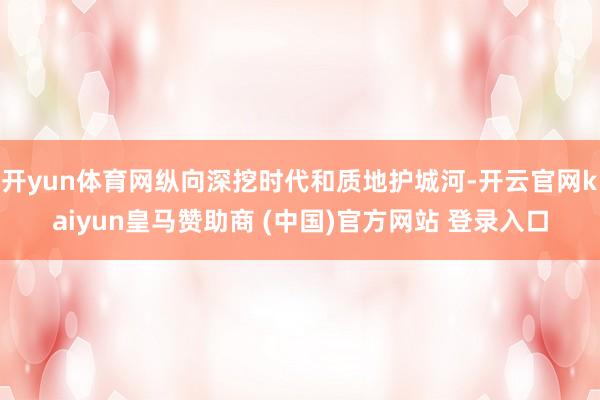 开yun体育网纵向深挖时代和质地护城河-开云官网kaiyun皇马赞助商 (中国)官方网站 登录入口