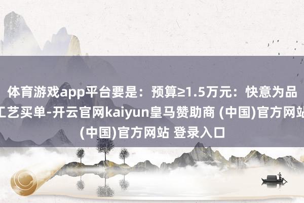 体育游戏app平台要是：预算≥1.5万元：快意为品牌溢价和工艺买单-开云官网kaiyun皇马赞助商 (中国)官方网站 登录入口