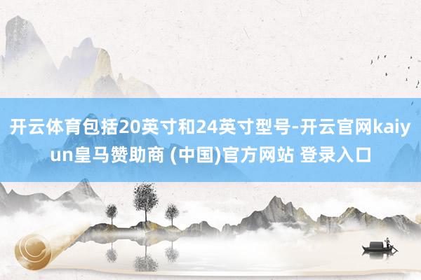 开云体育包括20英寸和24英寸型号-开云官网kaiyun皇马赞助商 (中国)官方网站 登录入口