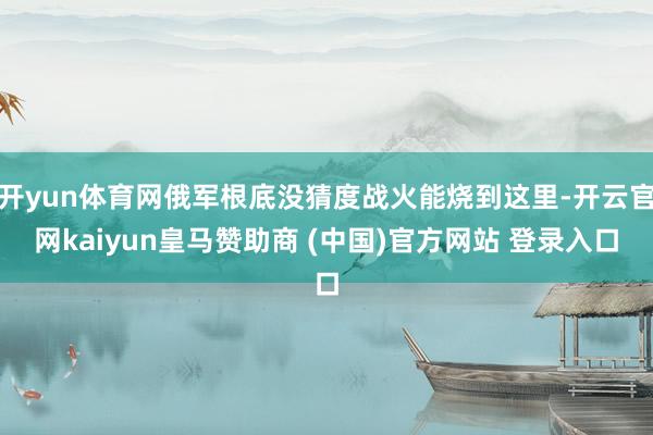 开yun体育网俄军根底没猜度战火能烧到这里-开云官网kaiyun皇马赞助商 (中国)官方网站 登录入口