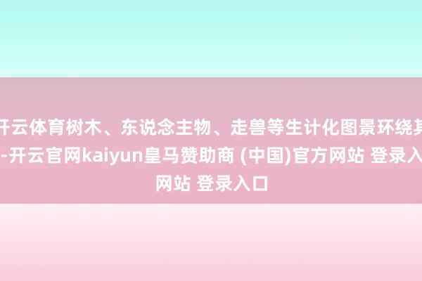 开云体育树木、东说念主物、走兽等生计化图景环绕其间-开云官网kaiyun皇马赞助商 (中国)官方网站 登录入口