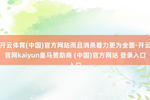 开云体育(中国)官方网站而且消杀着力更为全面-开云官网kaiyun皇马赞助商 (中国)官方网站 登录入口