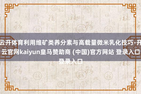 云开体育利用维矿类养分素与高载量微米乳化技巧-开云官网kaiyun皇马赞助商 (中国)官方网站 登录入口