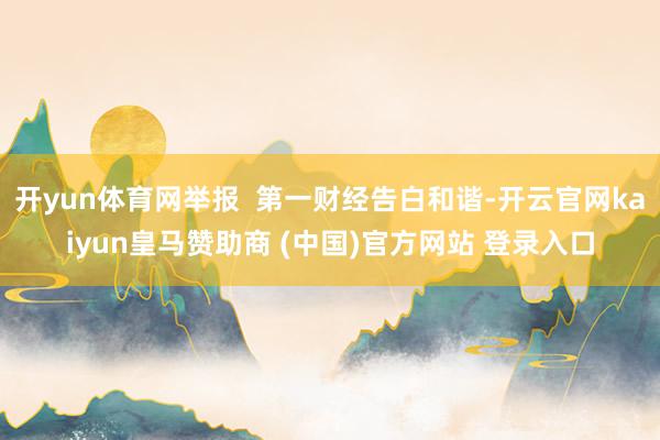 开yun体育网举报  第一财经告白和谐-开云官网kaiyun皇马赞助商 (中国)官方网站 登录入口