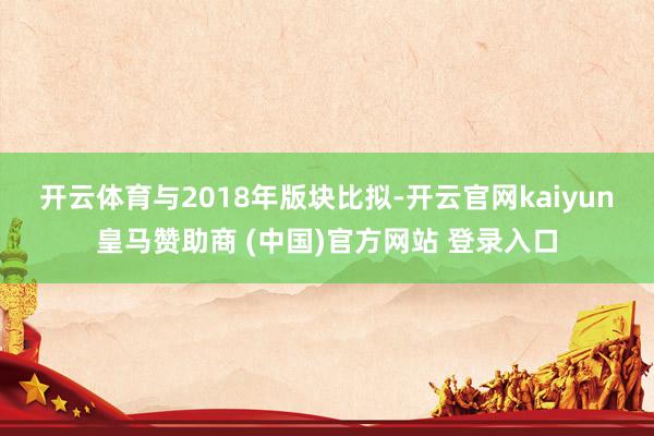 开云体育　　与2018年版块比拟-开云官网kaiyun皇马赞助商 (中国)官方网站 登录入口