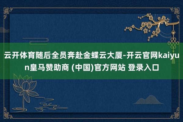 云开体育随后全员奔赴金蝶云大厦-开云官网kaiyun皇马赞助商 (中国)官方网站 登录入口