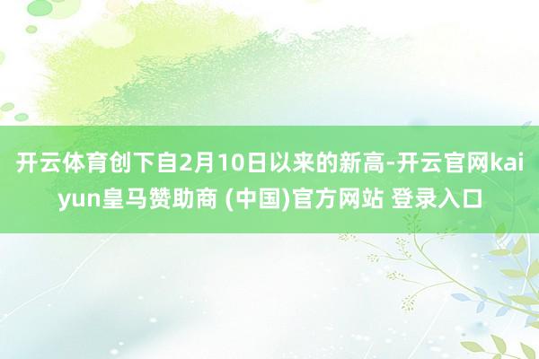 开云体育创下自2月10日以来的新高-开云官网kaiyun皇马赞助商 (中国)官方网站 登录入口