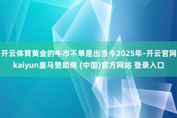 开云体育黄金的牛市不单是出当今2025年-开云官网kaiyun皇马赞助商 (中国)官方网站 登录入口
