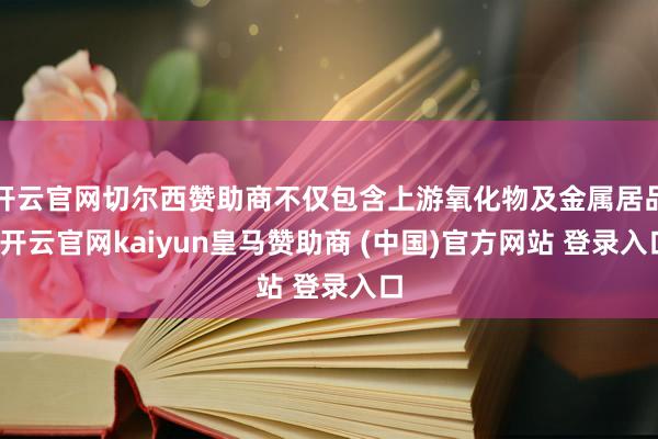 开云官网切尔西赞助商不仅包含上游氧化物及金属居品-开云官网kaiyun皇马赞助商 (中国)官方网站 登录入口